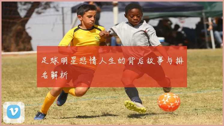 足球明星悲情人生的背后故事与排名解析