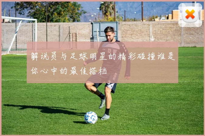 解说员与足球明星的精彩碰撞谁是你心中的最佳搭档