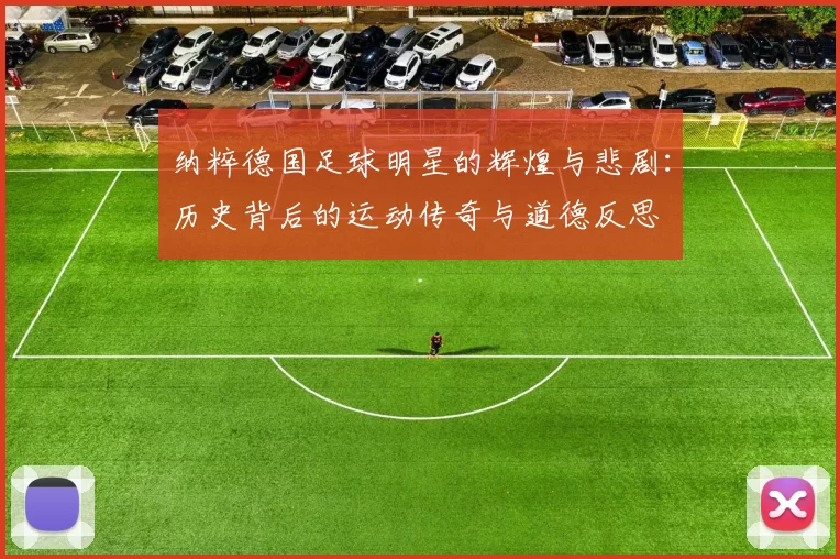 纳粹德国足球明星的辉煌与悲剧：历史背后的运动传奇与道德反思