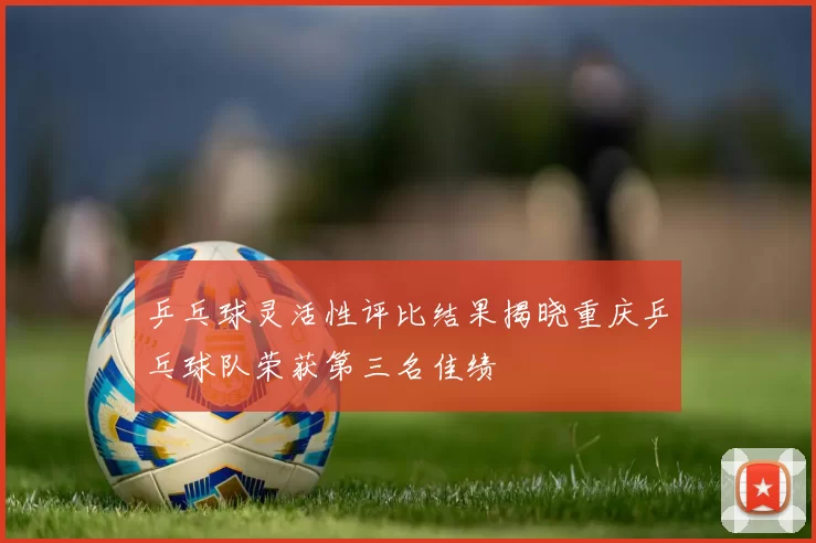 乒乓球灵活性评比结果揭晓重庆乒乓球队荣获第三名佳绩