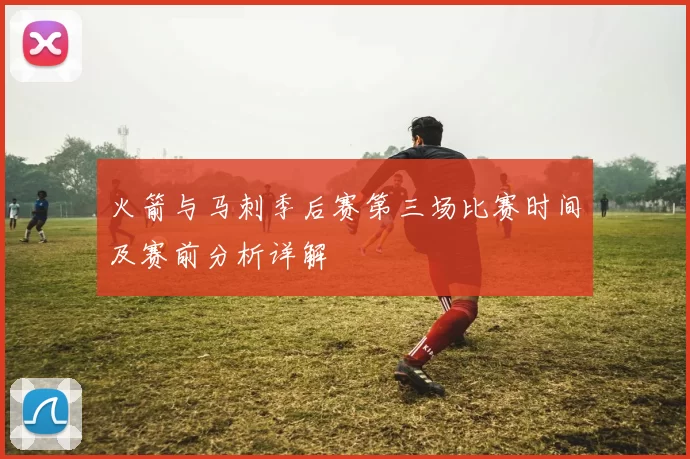 火箭与马刺季后赛第三场比赛时间及赛前分析详解