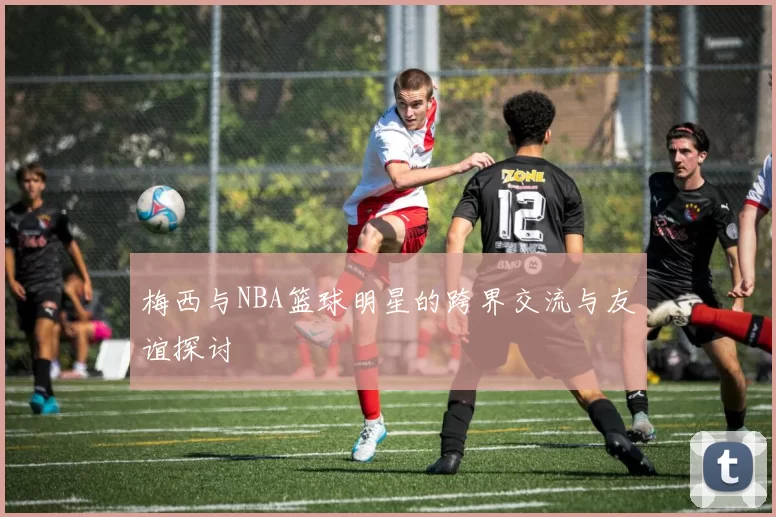 梅西与NBA篮球明星的跨界交流与友谊探讨