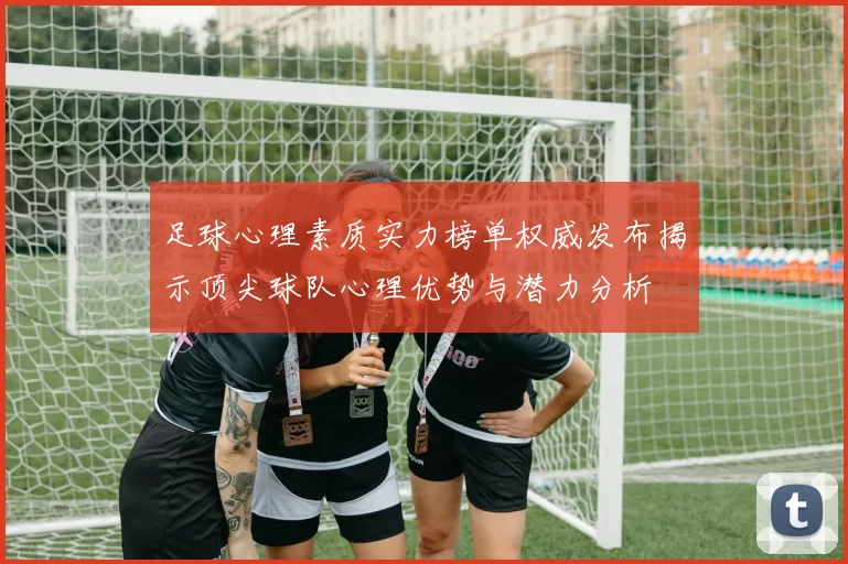 足球心理素质实力榜单权威发布揭示顶尖球队心理优势与潜力分析