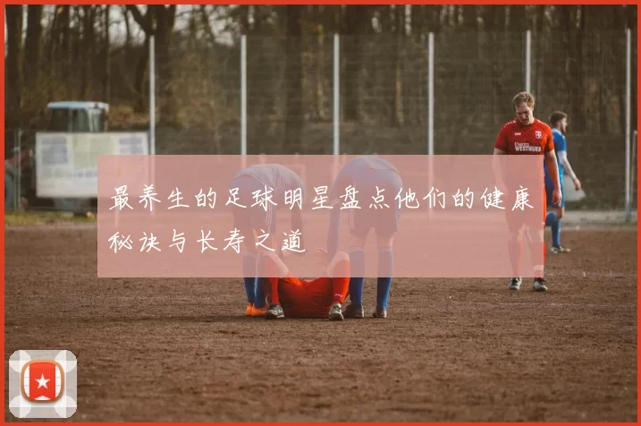 最养生的足球明星盘点他们的健康秘诀与长寿之道
