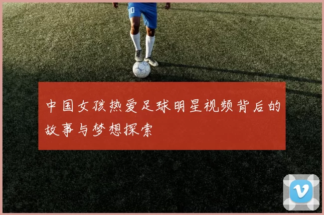 中国女孩热爱足球明星视频背后的故事与梦想探索