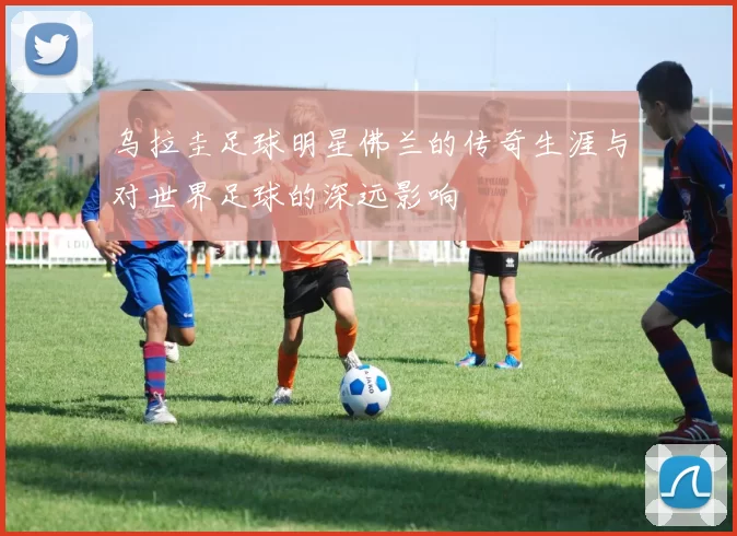 乌拉圭足球明星佛兰的传奇生涯与对世界足球的深远影响