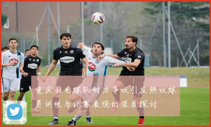 重庆羽毛球队耐力争议引发热议球员训练与比赛表现的深度探讨