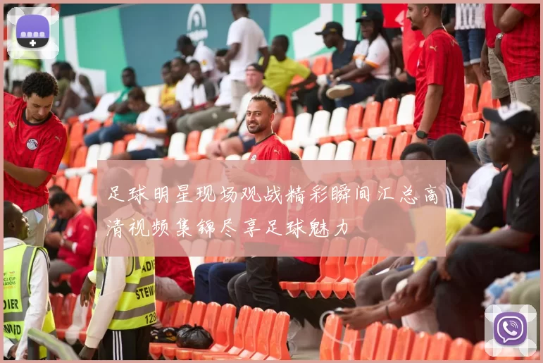 足球明星现场观战精彩瞬间汇总高清视频集锦尽享足球魅力