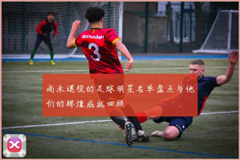 尚未退役的足球明星名单盘点与他们的辉煌成就回顾