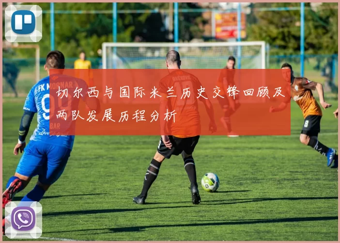 切尔西与国际米兰历史交锋回顾及两队发展历程分析