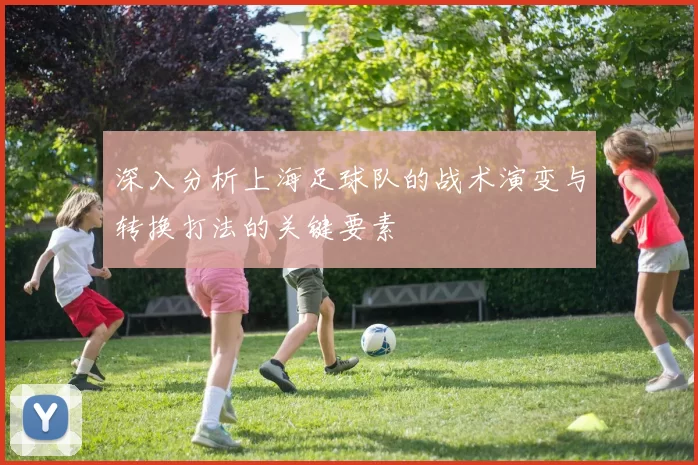 深入分析上海足球队的战术演变与转换打法的关键要素
