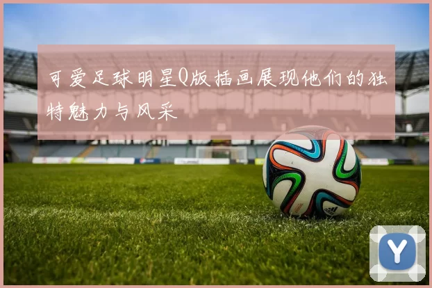 可爱足球明星Q版插画展现他们的独特魅力与风采