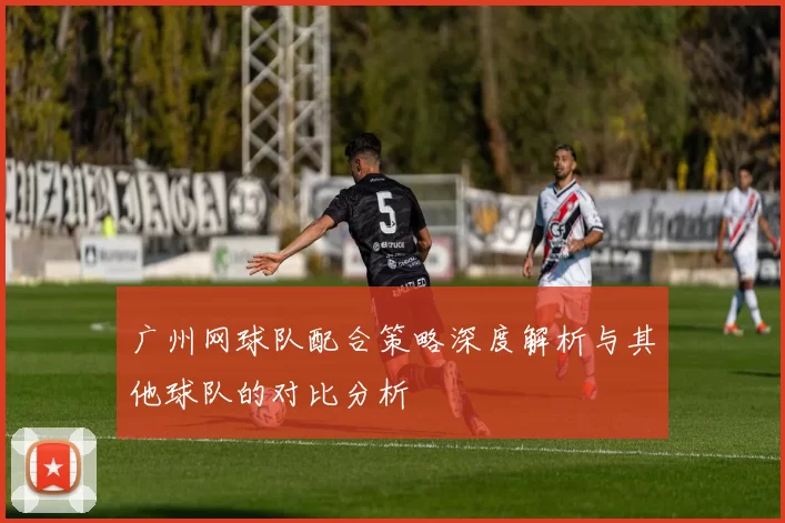 广州网球队配合策略深度解析与其他球队的对比分析