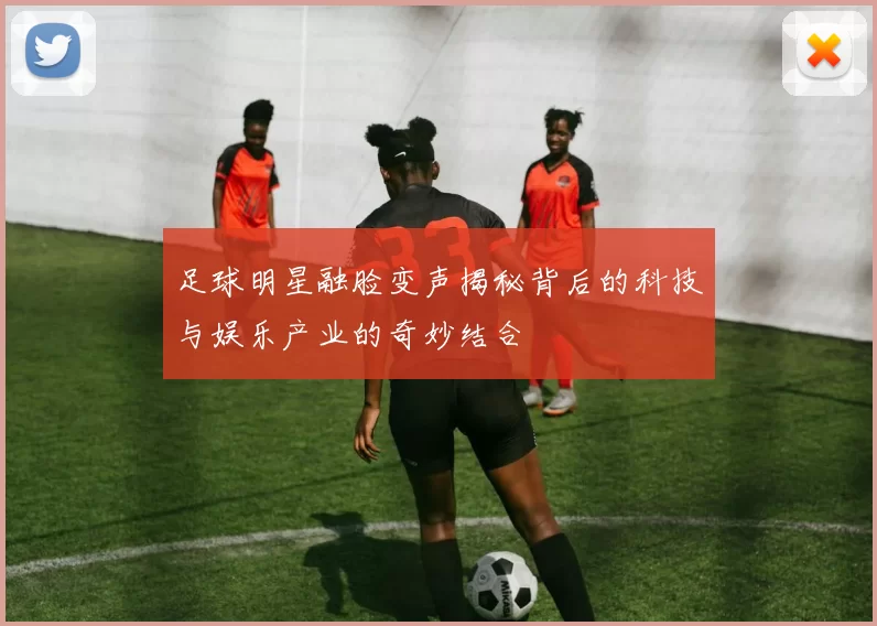 足球明星融脸变声揭秘背后的科技与娱乐产业的奇妙结合