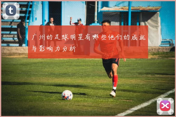 广州的足球明星有哪些他们的成就与影响力分析