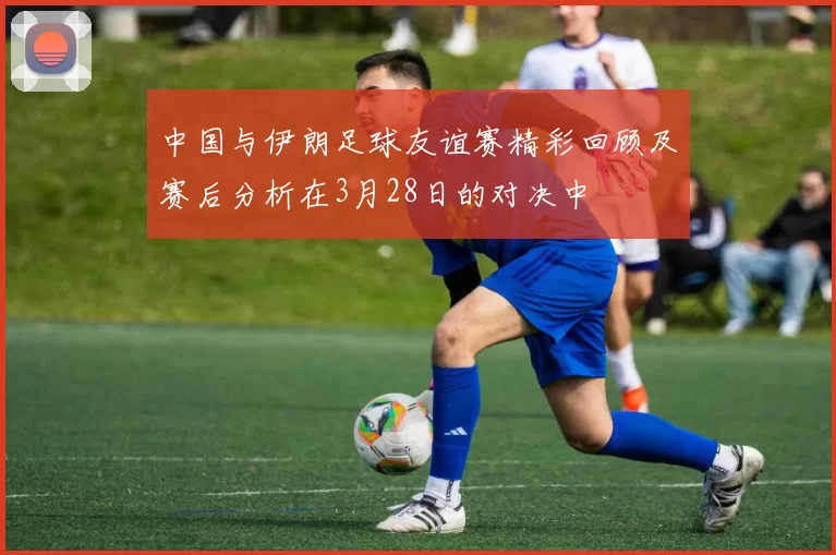 中国与伊朗足球友谊赛精彩回顾及赛后分析在3月28日的对决中