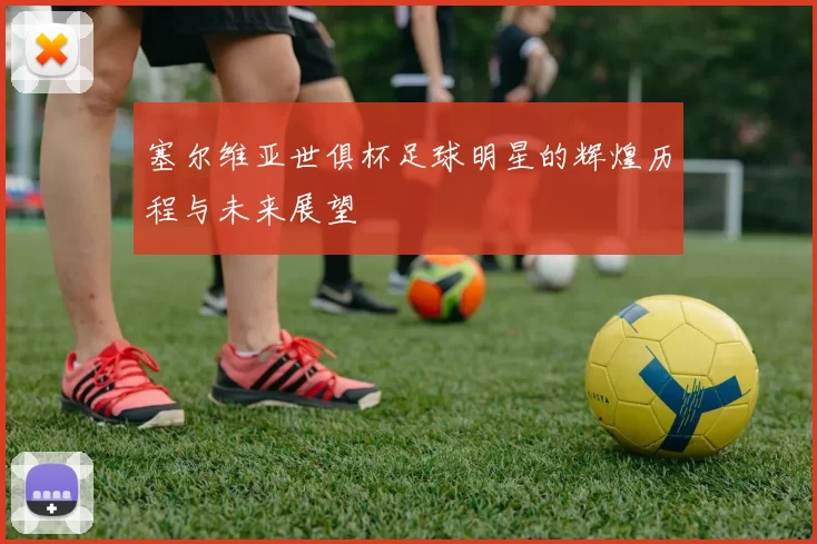 塞尔维亚世俱杯足球明星的辉煌历程与未来展望