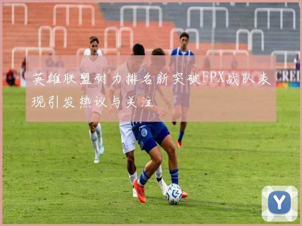 英雄联盟耐力排名新突破FPX战队表现引发热议与关注