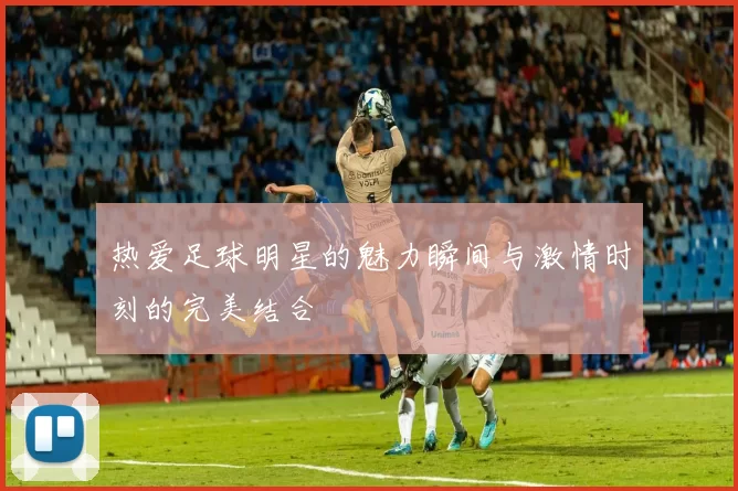 热爱足球明星的魅力瞬间与激情时刻的完美结合