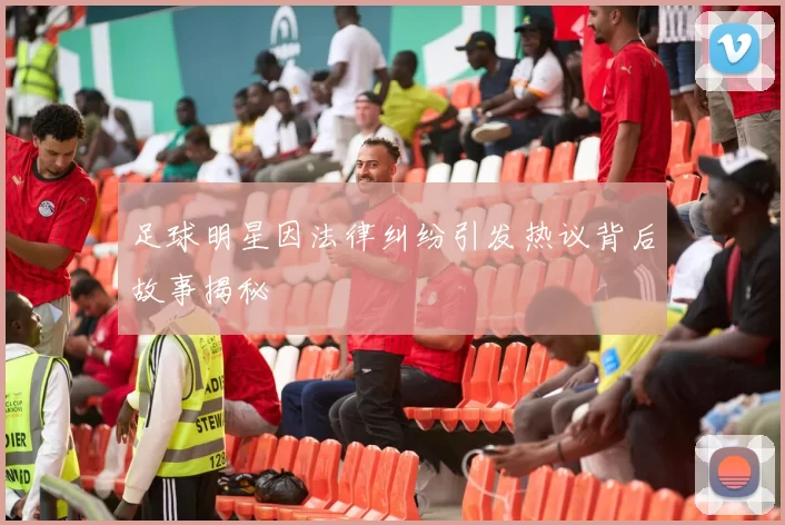 足球明星因法律纠纷引发热议背后故事揭秘