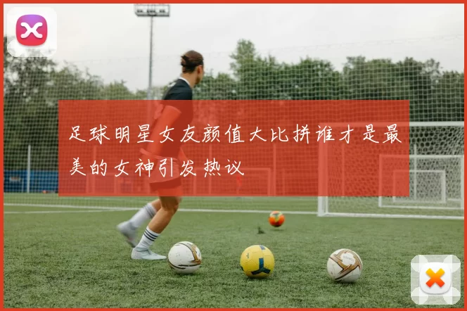 足球明星女友颜值大比拼谁才是最美的女神引发热议