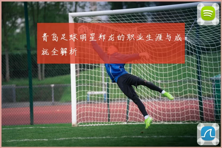 青岛足球明星郑龙的职业生涯与成就全解析