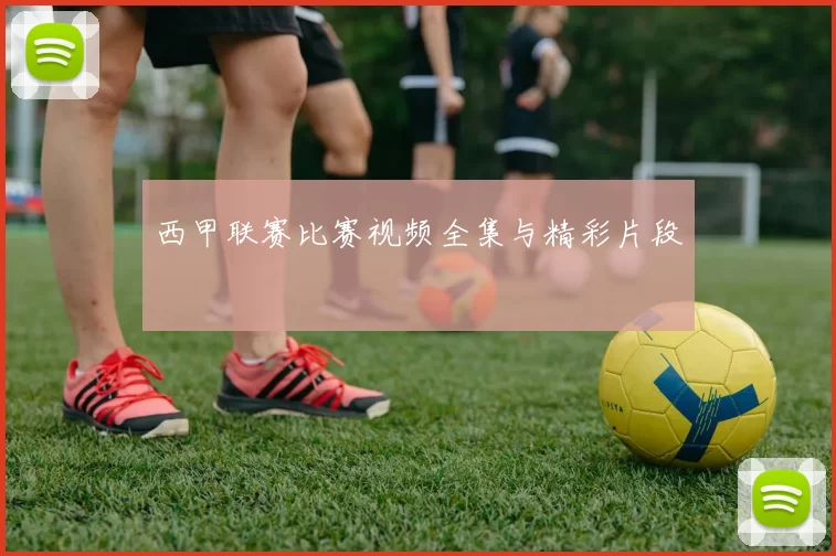 西甲联赛比赛视频全集与精彩片段