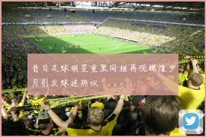 昔日足球明星重聚同框再现辉煌岁月引发球迷热议