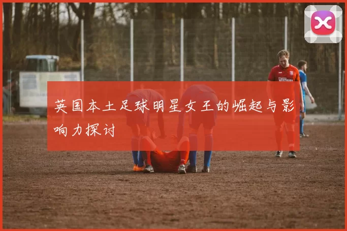 英国本土足球明星女王的崛起与影响力探讨
