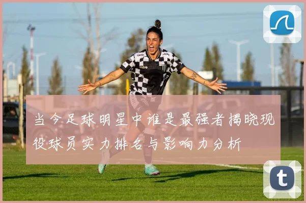 当今足球明星中谁是最强者揭晓现役球员实力排名与影响力分析