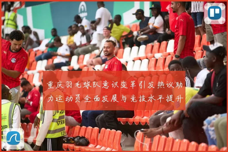 重庆羽毛球队意识变革引发热议助力运动员全面发展与竞技水平提升