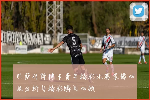 巴萨对阵博卡青年精彩比赛录像回放分析与精彩瞬间回顾