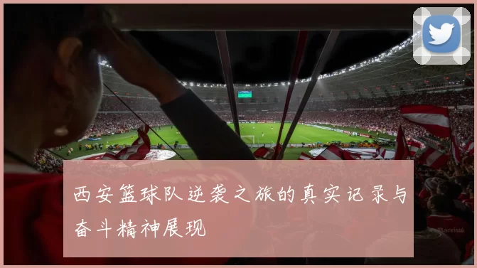 西安篮球队逆袭之旅的真实记录与奋斗精神展现