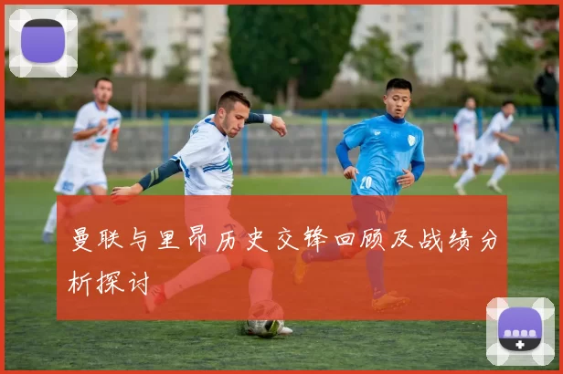 曼联与里昂历史交锋回顾及战绩分析探讨