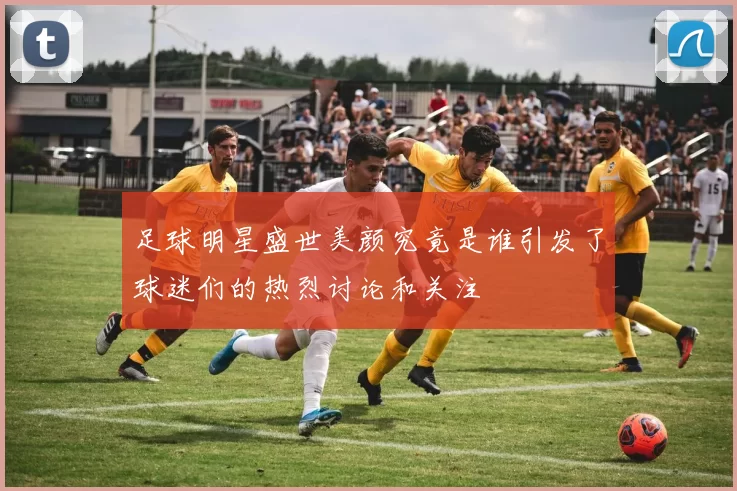 足球明星盛世美颜究竟是谁引发了球迷们的热烈讨论和关注