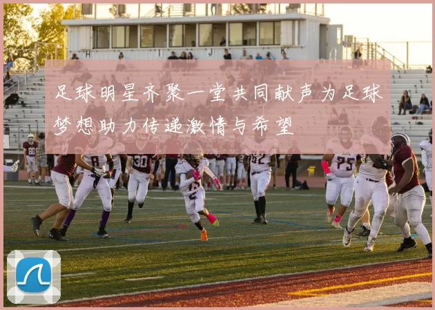 足球明星齐聚一堂共同献声为足球梦想助力传递激情与希望