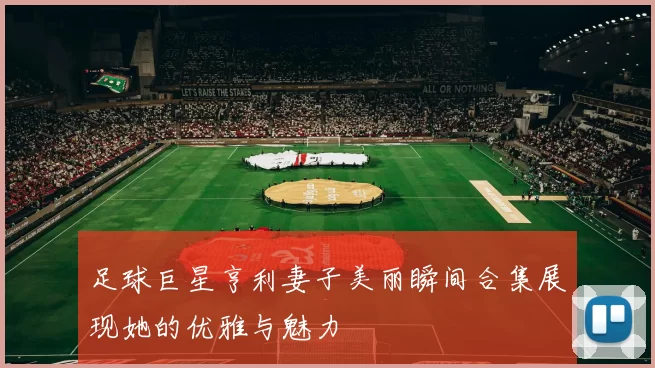 足球巨星亨利妻子美丽瞬间合集展现她的优雅与魅力